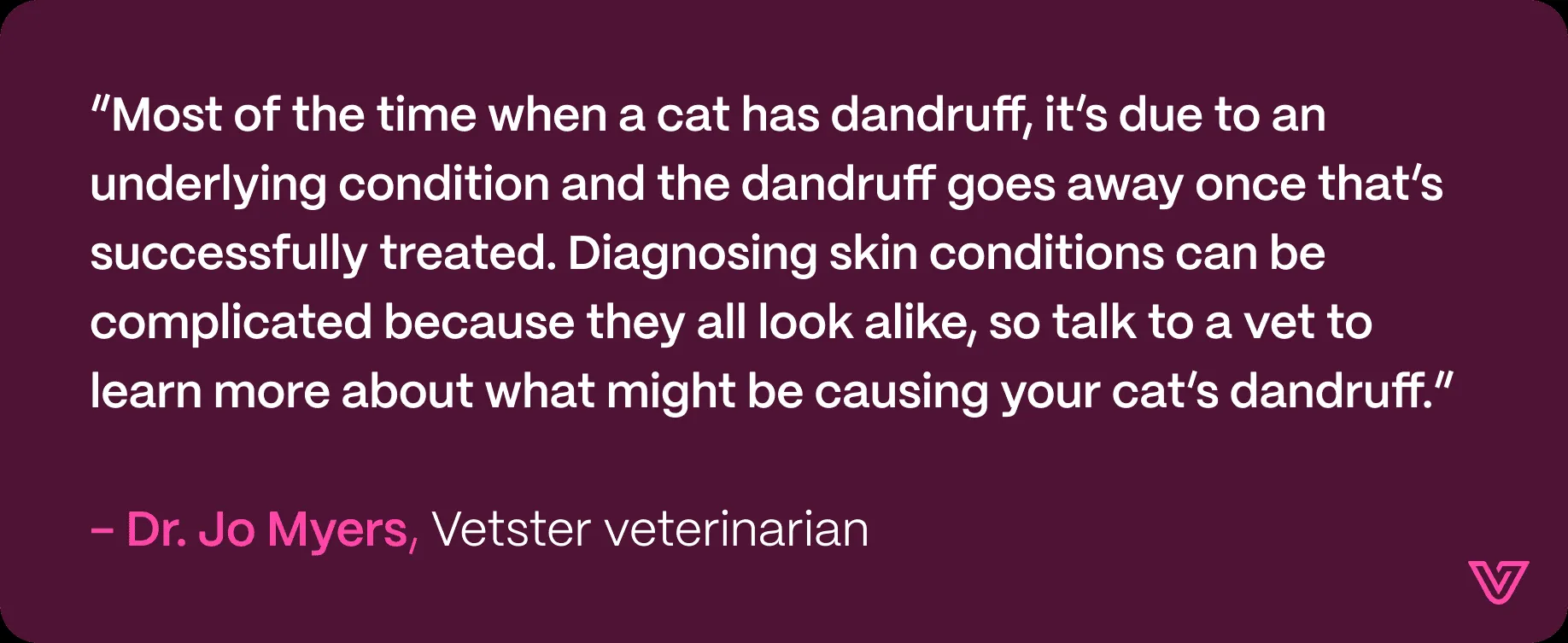 Graphic quote from veterinarian Dr. Jo Myers: “Most of the time when a cat has dandruff, it’s due to an underlying condition and the dandruff goes away once that’s successfully treated.”